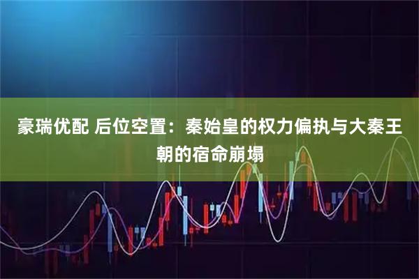 豪瑞优配 后位空置：秦始皇的权力偏执与大秦王朝的宿命崩塌