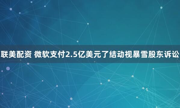 联美配资 微软支付2.5亿美元了结动视暴雪股东诉讼