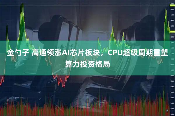 金勺子 高通领涨AI芯片板块，CPU超级周期重塑算力投资格局