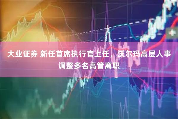 大业证券 新任首席执行官上任，沃尔玛高层人事调整多名高管离职