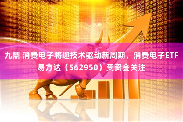 九鼎 消费电子将迎技术驱动新周期，消费电子ETF易方达（562950）受资金关注