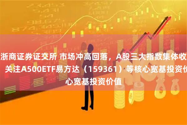 浙商证券证交所 市场冲高回落，A股三大指数集体收涨，关注A500ETF易方达（159361）等核心宽基投资价值