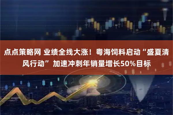 点点策略网 业绩全线大涨！粤海饲料启动“盛夏清风行动” 加速冲刺年销量增长50%目标
