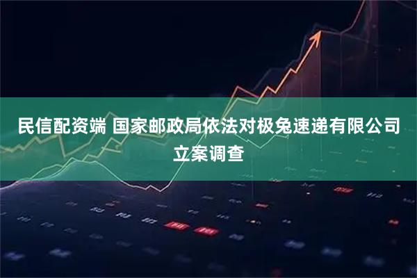 民信配资端 国家邮政局依法对极兔速递有限公司立案调查