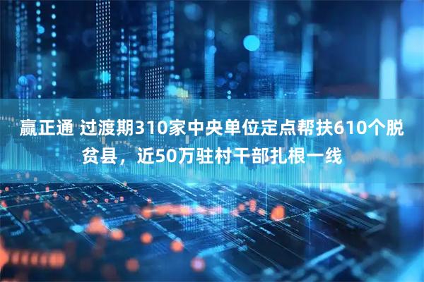 赢正通 过渡期310家中央单位定点帮扶610个脱贫县，近50万驻村干部扎根一线