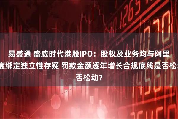 易盛通 盛威时代港股IPO:股权及业务均与阿里深度绑定独立性存疑 罚款金额逐年增长合规底线是否松动?