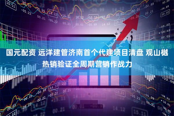 国元配资 远洋建管济南首个代建项目清盘 观山樾热销验证全周期营销作战力