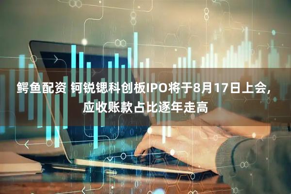 鳄鱼配资 钶锐锶科创板IPO将于8月17日上会, 应收账款占比逐年走高
